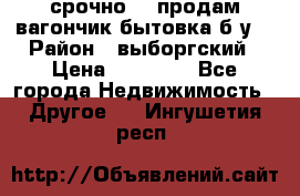 срочно!!! продам вагончик-бытовка б/у. › Район ­ выборгский › Цена ­ 60 000 - Все города Недвижимость » Другое   . Ингушетия респ.